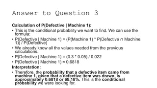 Answer to Question 3
Calculation of P(Defective | Machine 1):
• This is the conditional probability we want to find. We can use the
formula:
• P(Defective | Machine 1) = (P(Machine 1) * P(Defective ∩ Machine
1)) / P(Defective)
• We already know all the values needed from the previous
calculations.
• P(Defective | Machine 1) = (0.3 * 0.05) / 0.022
• P(Defective | Machine 1) ≈ 0.6818
Interpretation:
• Therefore, the probability that a defective item came from
machine 1, given that a defective item was drawn, is
approximately 0.6818 or 68.18%. This is the conditional
probability we were looking for.
 