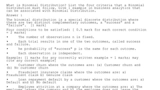 What is Binomial Distribution? List the four criteria that a Binomial
Distribution must follow. Give 1 example in business analytics that
can be associated with Binomial Distribution.
Answer :
The binomial distribution is a special discrete distribution where
there are two distinct complementary outcomes, a “success” and a
“failure”. [1 mark]
Four conditions to be satisfied: [ 0.5 mark for each correct condition
= 2 marks]
• The number of observations n is fixed.
• Each trial results in one of the two outcomes, called success
and failure.
• he probability of "success" p is the same for each outcome.
• Each observation is independent.
Example: [1 marks for any correctly written example = 1 marks; may
cite any correct example]
• Customer churn where the outcomes are: (a) Customer churn and
(b) No customer churn
• Fraudulent insurance claims where the outcomes are: a)
Fraudulent claim b) Genuine claim
• Loan repayment default by a customer where the outcomes are: a)
Default and b) No default
• Employee attrition at a company where the outcomes are: a) The
 