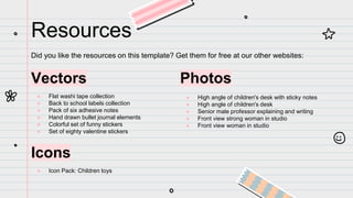 Resources
Did you like the resources on this template? Get them for free at our other websites:
Vectors
● Flat washi tape collection
● Back to school labels collection
● Pack of six adhesive notes
● Hand drawn bullet journal elements
● Colorful set of funny stickers
● Set of eighty valentine stickers
Icons
● Icon Pack: Children toys
Photos
● High angle of children's desk with sticky notes
● High angle of children's desk
● Senior male professor explaining and writing
● Front view strong woman in studio
● Front view woman in studio
 