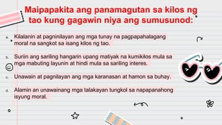 a. Kilalanin at pagninilayan ang mga tunay na pagpapahalagang
moral na sangkot sa isang kilos ng tao.
b. Suriin ang sariling hangarin upang matiyak na kumikilos mula sa
mga mabuting layunin at hindi mula sa sariling interes.
c. Unawain at pagnilayan ang mga karanasan at hamon sa buhay.
d. Alamin an unawainang mga talakayan tungkol sa napapanahong
isyung moral.
Maipapakita ang panamagutan sa kilos ng
tao kung gagawin niya ang sumusunod:
 