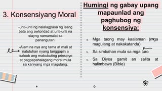 3. Konsensiyang Moral
-unti-unti ng nalalagpasa ng isang
bata ang awtoridad at unti-unti na
siayng namumulat sa
panangutan.
-Alam na nya ang tama at mali at
natutuhan nyang tanggapin a
isaloob ang mabubuting prinsipyo
at pagpapahalagang moral mula
sa kaniyang mga magulang.
Humingi ng gabay upang
mapaunlad ang
paghubog ng
konsensiya:
a. Mga taong may kaalaman (mga
magulang at nakakatanda)
b. Sa simbahan mula sa mga turo
c. Sa Diyos gamit an salita at
halimbawa (Bible)
 