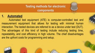 Testing methods for electronic
components
1. Automated
Automated test equipment (ATE) is computer-controlled test and
measurement equipment that allows for testing with minimal human
interaction. The tested devices are referred to as a device under test (DUT).
The advantages of this kind of testing include reducing testing time,
repeatability, and cost efficiency in high volume. The chief disadvantages
are the upfront costs for programming and setup.
 