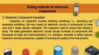 Testing methods for electronic
components
3. Electronic Component Inspection
Inspection An inspection involves checking something, i.e., examining and
assessing something. We may inspect an electronic circuits or components to make
sure that it meets specific standards. The inspectors need to ensure that nothing is
faulty. The latest generation electronic circuits include hundreds of components with
thousands of welds and interconnections: it is, therefore, essential to define rigorous
inspection and test procedures, capable of ensuring the quality of the final product.
 