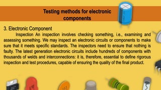 Testing methods for electronic
components
3. Electronic Component
Inspection An inspection involves checking something, i.e., examining and
assessing something. We may inspect an electronic circuits or components to make
sure that it meets specific standards. The inspectors need to ensure that nothing is
faulty. The latest generation electronic circuits include hundreds of components with
thousands of welds and interconnections: it is, therefore, essential to define rigorous
inspection and test procedures, capable of ensuring the quality of the final product.
 