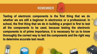 REMEMBER
Testing of electronic components is the first thing that we do
whether we are still a beginner in electronics or a professional. In
school, the first thing that we do in building a project is first to test
all the components to be used. because testing the electronic
components is of prime importance, it is necessary for us to know
thoroughly the correct way to test the components and the right way
to determine accurate test result.
 