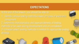 EXPECTATIONS
At the end of the lesson, you should be able to:
1. identify various testing methods based on types of electronic
component
2. determine characteristics and appropriateness of testing
methods to be used during development and on completion
3. consider/select testing methods in relation to appropriate testing
strategy
 