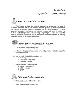 Module 3
Quadratic Functions
What this module is about
This module is about the zeros of quadratic functions and the roots of
quadratic equations. As you go over this material, you will be able to determine
the zeros of a quadratic function by relating this to the corresponding roots of
quadratic equation. This material will likewise develop your skills in finding the
roots of quadratic equations using factoring, completing the square and quadratic
formula. Moreover, you will be able to use learned concepts and skills in deriving
quadratic function given certain conditions.
What you are expected to learn
This module is designed for you to:
1. determine the zeros of a quadratic function by relating this to the roots of a
quadratic equation.
2. find the roots of quadratic equations by:
a. factoring
b. completing the square
c. quadratic formula
3. derive quadratic functions given:
a. zeros of the function
b. table of values
c. graph
How much do you know
1. What are the zeros of f(x) = 4x2
– 64?
2. Solve the equation x2
– 5x + 6 = 0.
 