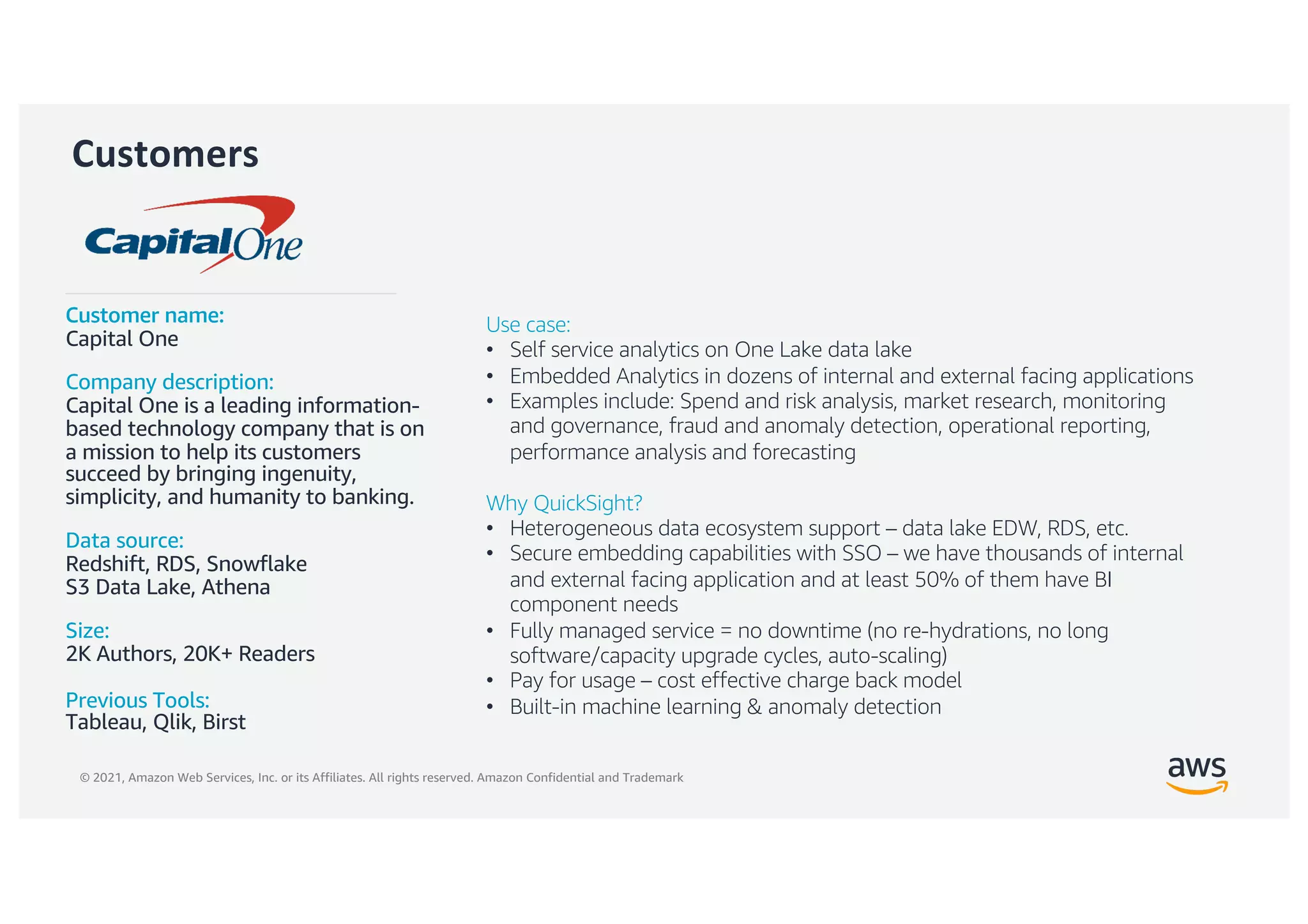 © 2021, Amazon Web Services, Inc. or its Affiliates. All rights reserved. Amazon Confidential and Trademark
Customers
Customer name:
Capital One
Company description:
Capital One is a leading information-
based technology company that is on
a mission to help its customers
succeed by bringing ingenuity,
simplicity, and humanity to banking.
Data source:
Redshift, RDS, Snowflake
S3 Data Lake, Athena
Size:
2K Authors, 20K+ Readers
Previous Tools:
Tableau, Qlik, Birst
Use case:
• Self service analytics on One Lake data lake
• Embedded Analytics in dozens of internal and external facing applications
• Examples include: Spend and risk analysis, market research, monitoring
and governance, fraud and anomaly detection, operational reporting,
performance analysis and forecasting
Why QuickSight?
• Heterogeneous data ecosystem support – data lake EDW, RDS, etc.
• Secure embedding capabilities with SSO – we have thousands of internal
and external facing application and at least 50% of them have BI
component needs
• Fully managed service = no downtime (no re-hydrations, no long
software/capacity upgrade cycles, auto-scaling)
• Pay for usage – cost effective charge back model
• Built-in machine learning & anomaly detection
 