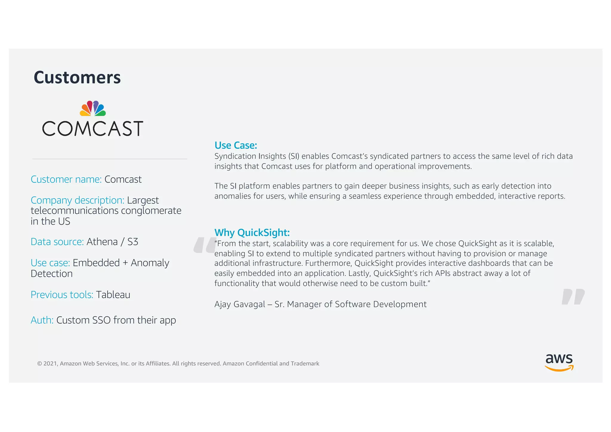 © 2021, Amazon Web Services, Inc. or its Affiliates. All rights reserved. Amazon Confidential and Trademark
“
Customers
Why QuickSight:
“From the start, scalability was a core requirement for us. We chose QuickSight as it is scalable,
enabling SI to extend to multiple syndicated partners without having to provision or manage
additional infrastructure. Furthermore, QuickSight provides interactive dashboards that can be
easily embedded into an application. Lastly, QuickSight’s rich APIs abstract away a lot of
functionality that would otherwise need to be custom built.”
Ajay Gavagal – Sr. Manager of Software Development
Customer name: Comcast
Company description: Largest
telecommunications conglomerate
in the US
Data source: Athena / S3
Use case: Embedded + Anomaly
Detection
Previous tools: Tableau
Auth: Custom SSO from their app
Use Case:
Syndication Insights (SI) enables Comcast’s syndicated partners to access the same level of rich data
insights that Comcast uses for platform and operational improvements.
The SI platform enables partners to gain deeper business insights, such as early detection into
anomalies for users, while ensuring a seamless experience through embedded, interactive reports.
”
 