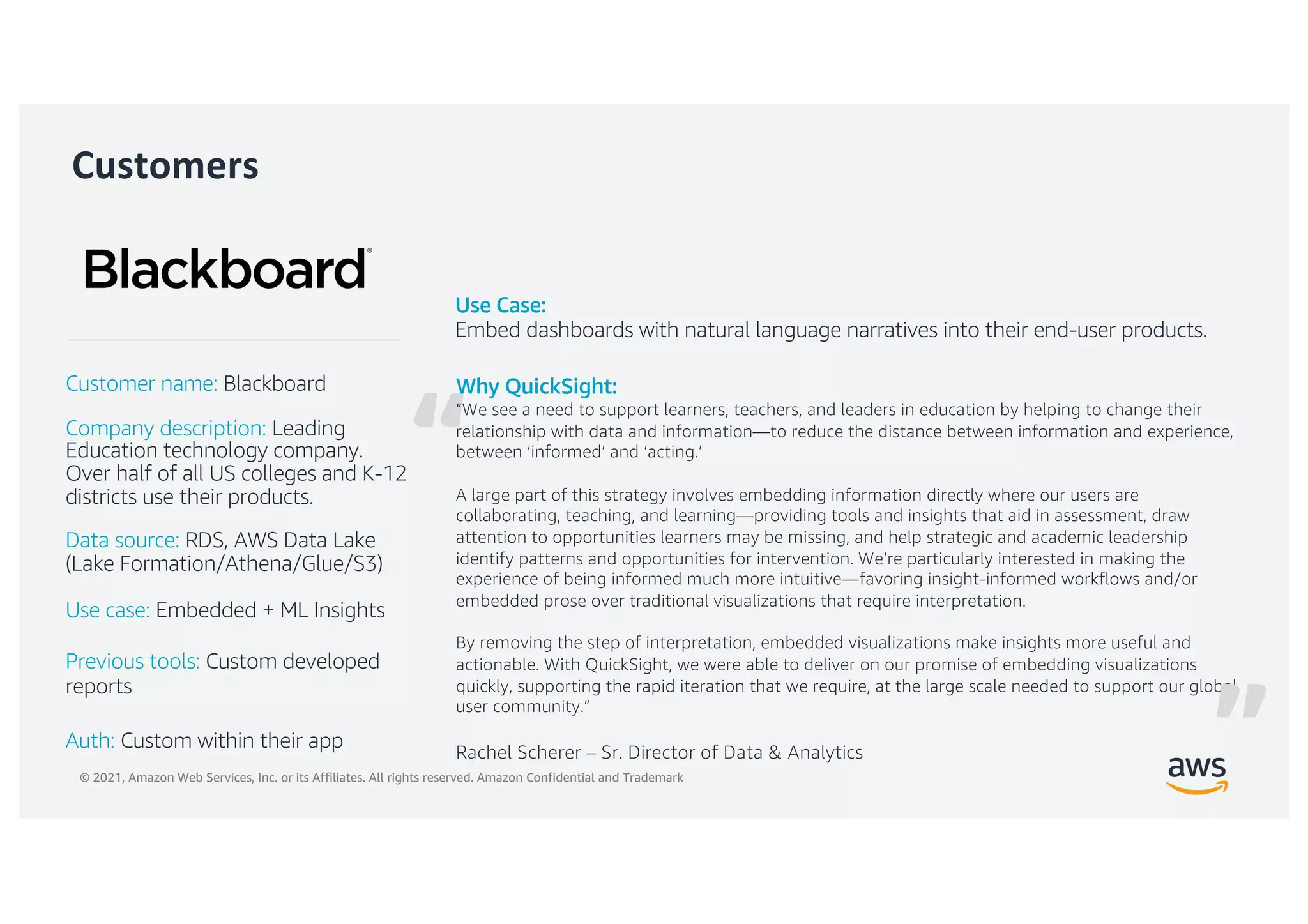 © 2021, Amazon Web Services, Inc. or its Affiliates. All rights reserved. Amazon Confidential and Trademark
“
Customers
Why QuickSight:
“We see a need to support learners, teachers, and leaders in education by helping to change their
relationship with data and information—to reduce the distance between information and experience,
between ‘informed’ and ‘acting.’
A large part of this strategy involves embedding information directly where our users are
collaborating, teaching, and learning—providing tools and insights that aid in assessment, draw
attention to opportunities learners may be missing, and help strategic and academic leadership
identify patterns and opportunities for intervention. We’re particularly interested in making the
experience of being informed much more intuitive—favoring insight-informed workflows and/or
embedded prose over traditional visualizations that require interpretation.
By removing the step of interpretation, embedded visualizations make insights more useful and
actionable. With QuickSight, we were able to deliver on our promise of embedding visualizations
quickly, supporting the rapid iteration that we require, at the large scale needed to support our global
user community.”
Rachel Scherer – Sr. Director of Data & Analytics
Customer name: Blackboard
Company description: Leading
Education technology company.
Over half of all US colleges and K-12
districts use their products.
Data source: RDS, AWS Data Lake
(Lake Formation/Athena/Glue/S3)
Use case: Embedded + ML Insights
Previous tools: Custom developed
reports
Auth: Custom within their app
Use Case:
Embed dashboards with natural language narratives into their end-user products.
”
 
