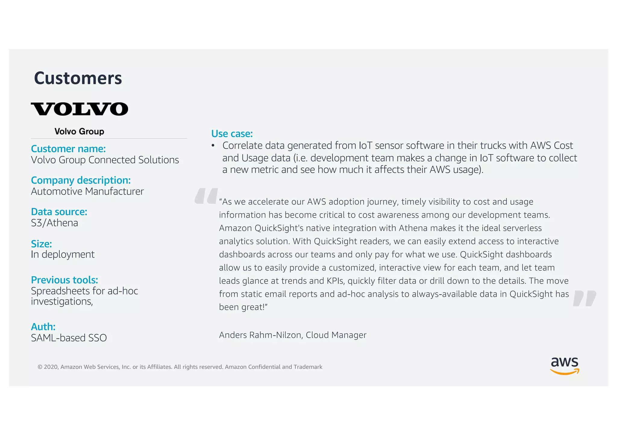 © 2020, Amazon Web Services, Inc. or its Affiliates. All rights reserved. Amazon Confidential and Trademark
“
Customers
“As we accelerate our AWS adoption journey, timely visibility to cost and usage
information has become critical to cost awareness among our development teams.
Amazon QuickSight's native integration with Athena makes it the ideal serverless
analytics solution. With QuickSight readers, we can easily extend access to interactive
dashboards across our teams and only pay for what we use. QuickSight dashboards
allow us to easily provide a customized, interactive view for each team, and let team
leads glance at trends and KPIs, quickly filter data or drill down to the details. The move
from static email reports and ad-hoc analysis to always-available data in QuickSight has
been great!”
Anders Rahm-Nilzon, Cloud Manager
Customer name:
Volvo Group Connected Solutions
Company description:
Automotive Manufacturer
Data source:
S3/Athena
Size:
In deployment
Previous tools:
Spreadsheets for ad-hoc
investigations,
Auth:
SAML-based SSO
Use case:
• Correlate data generated from IoT sensor software in their trucks with AWS Cost
and Usage data (i.e. development team makes a change in IoT software to collect
a new metric and see how much it affects their AWS usage).
”
 