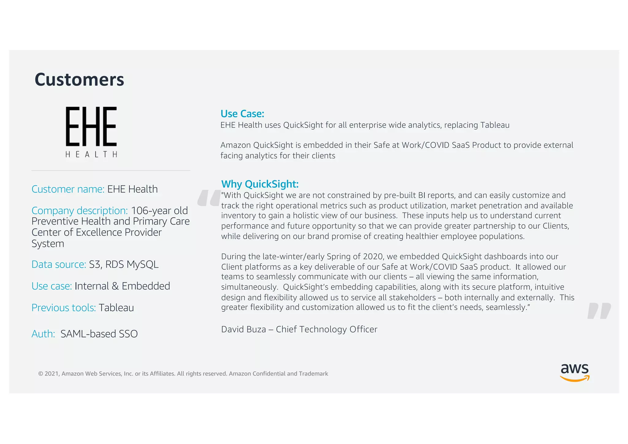 © 2021, Amazon Web Services, Inc. or its Affiliates. All rights reserved. Amazon Confidential and Trademark
“
Customers
Why QuickSight:
"With QuickSight we are not constrained by pre-built BI reports, and can easily customize and
track the right operational metrics such as product utilization, market penetration and available
inventory to gain a holistic view of our business. These inputs help us to understand current
performance and future opportunity so that we can provide greater partnership to our Clients,
while delivering on our brand promise of creating healthier employee populations.
During the late-winter/early Spring of 2020, we embedded QuickSight dashboards into our
Client platforms as a key deliverable of our Safe at Work/COVID SaaS product. It allowed our
teams to seamlessly communicate with our clients – all viewing the same information,
simultaneously. QuickSight’s embedding capabilities, along with its secure platform, intuitive
design and flexibility allowed us to service all stakeholders – both internally and externally. This
greater flexibility and customization allowed us to fit the client’s needs, seamlessly.”
David Buza – Chief Technology Officer
Customer name: EHE Health
Company description: 106-year old
Preventive Health and Primary Care
Center of Excellence Provider
System
Data source: S3, RDS MySQL
Use case: Internal & Embedded
Previous tools: Tableau
Auth: SAML-based SSO
Use Case:
EHE Health uses QuickSight for all enterprise wide analytics, replacing Tableau
Amazon QuickSight is embedded in their Safe at Work/COVID SaaS Product to provide external
facing analytics for their clients
”
 