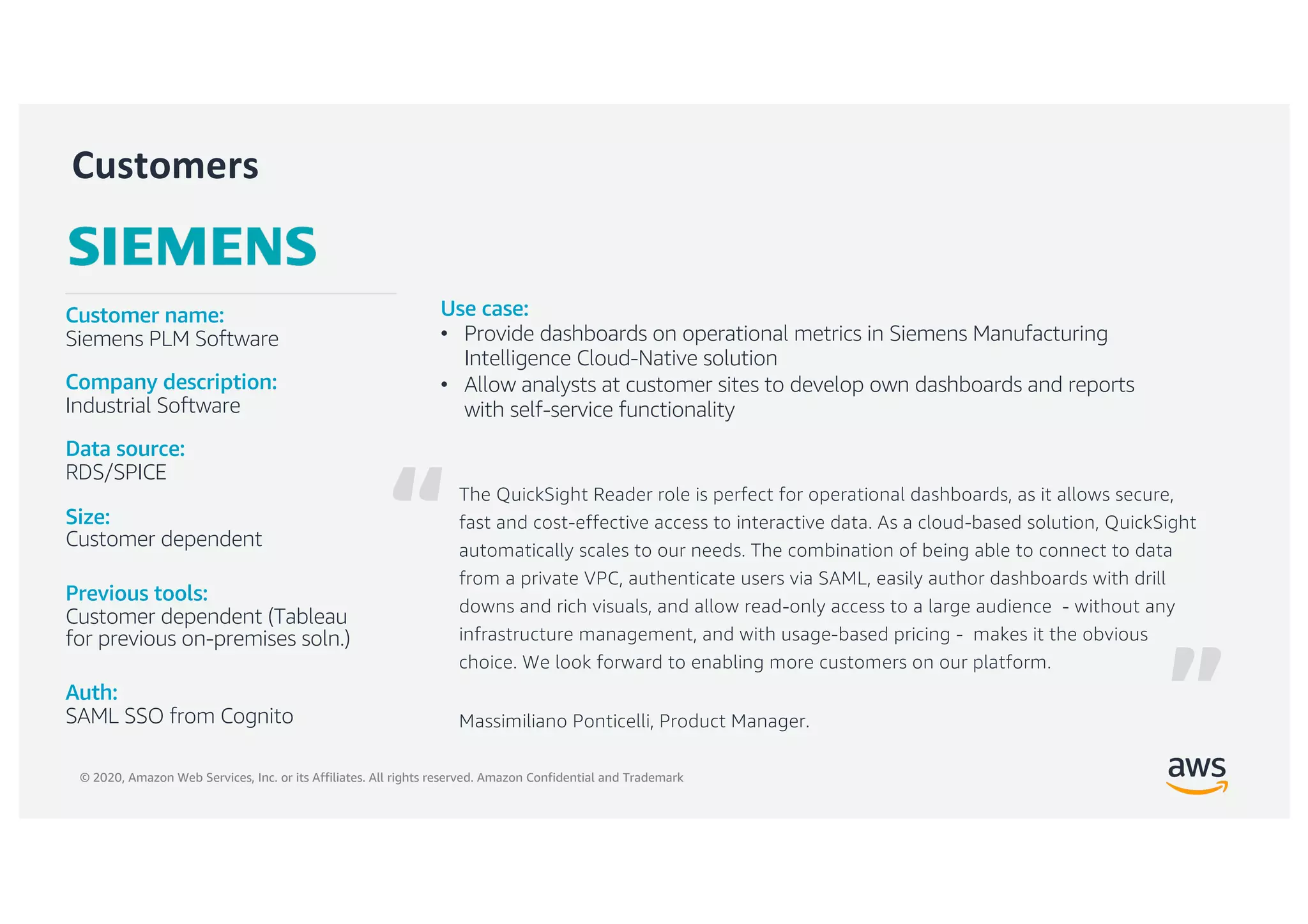 © 2020, Amazon Web Services, Inc. or its Affiliates. All rights reserved. Amazon Confidential and Trademark
Customers
The QuickSight Reader role is perfect for operational dashboards, as it allows secure,
fast and cost-effective access to interactive data. As a cloud-based solution, QuickSight
automatically scales to our needs. The combination of being able to connect to data
from a private VPC, authenticate users via SAML, easily author dashboards with drill
downs and rich visuals, and allow read-only access to a large audience - without any
infrastructure management, and with usage-based pricing - makes it the obvious
choice. We look forward to enabling more customers on our platform.
Massimiliano Ponticelli, Product Manager.
Customer name:
Siemens PLM Software
Company description:
Industrial Software
Data source:
RDS/SPICE
Size:
Customer dependent
Previous tools:
Customer dependent (Tableau
for previous on-premises soln.)
Auth:
SAML SSO from Cognito
Use case:
• Provide dashboards on operational metrics in Siemens Manufacturing
Intelligence Cloud-Native solution
• Allow analysts at customer sites to develop own dashboards and reports
with self-service functionality
“
”
 