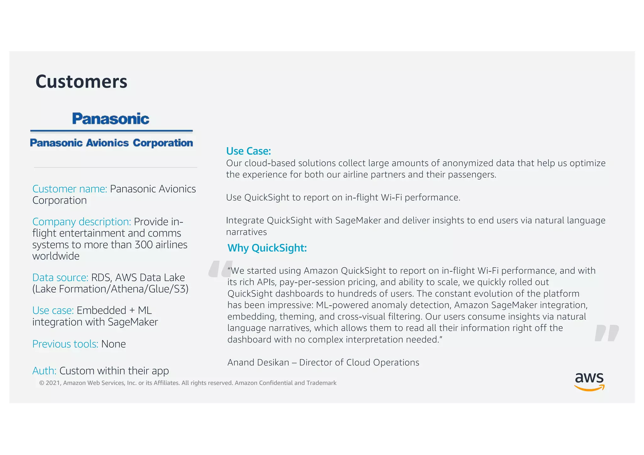 © 2021, Amazon Web Services, Inc. or its Affiliates. All rights reserved. Amazon Confidential and Trademark
“
Customers
Why QuickSight:
“We started using Amazon QuickSight to report on in-flight Wi-Fi performance, and with
its rich APIs, pay-per-session pricing, and ability to scale, we quickly rolled out
QuickSight dashboards to hundreds of users. The constant evolution of the platform
has been impressive: ML-powered anomaly detection, Amazon SageMaker integration,
embedding, theming, and cross-visual filtering. Our users consume insights via natural
language narratives, which allows them to read all their information right off the
dashboard with no complex interpretation needed.”
Anand Desikan – Director of Cloud Operations
Customer name: Panasonic Avionics
Corporation
Company description: Provide in-
flight entertainment and comms
systems to more than 300 airlines
worldwide
Data source: RDS, AWS Data Lake
(Lake Formation/Athena/Glue/S3)
Use case: Embedded + ML
integration with SageMaker
Previous tools: None
Auth: Custom within their app
Use Case:
Our cloud-based solutions collect large amounts of anonymized data that help us optimize
the experience for both our airline partners and their passengers.
Use QuickSight to report on in-flight Wi-Fi performance.
Integrate QuickSight with SageMaker and deliver insights to end users via natural language
narratives
”
 