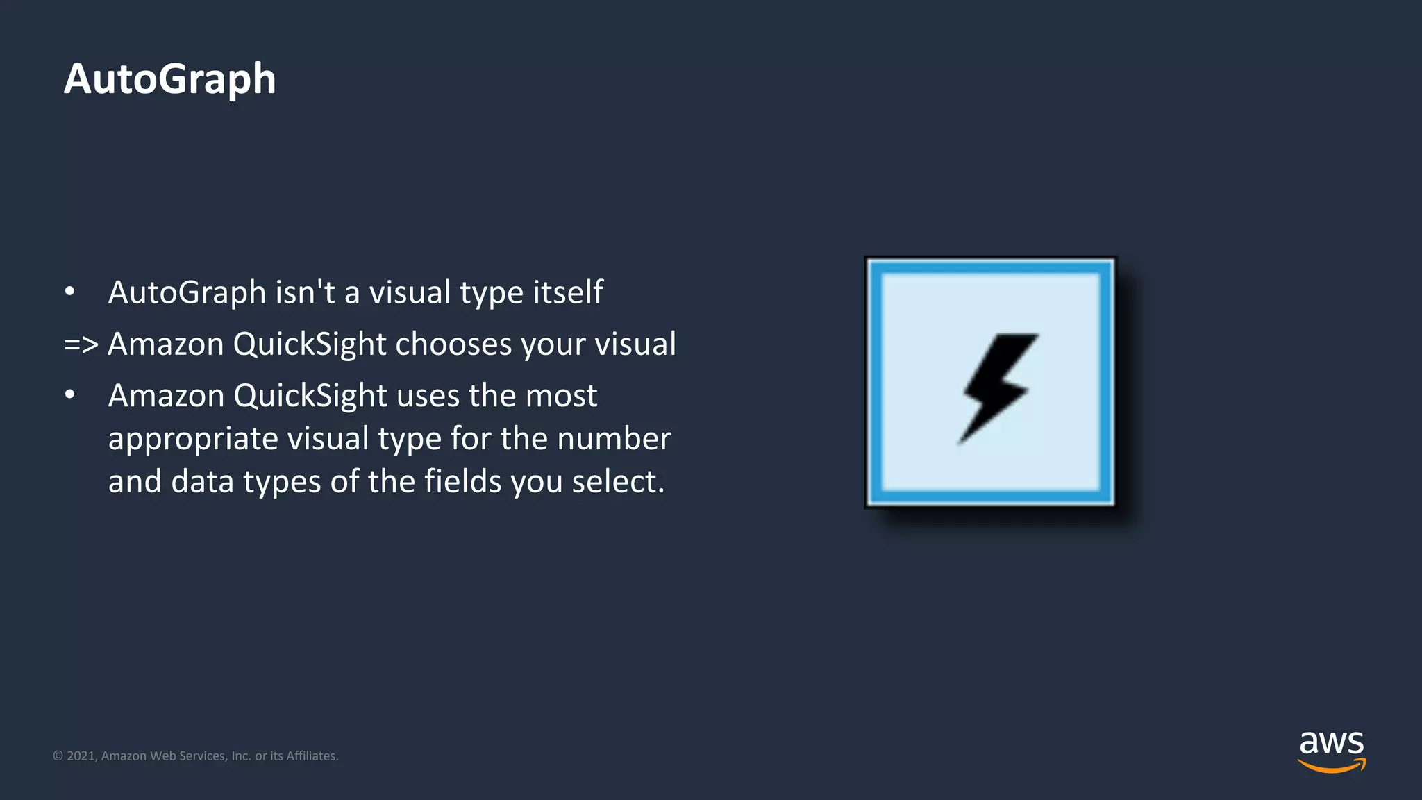 © 2021, Amazon Web Services, Inc. or its Affiliates.
AutoGraph
• AutoGraph isn't a visual type itself
=> Amazon QuickSight chooses your visual
• Amazon QuickSight uses the most
appropriate visual type for the number
and data types of the fields you select.
 