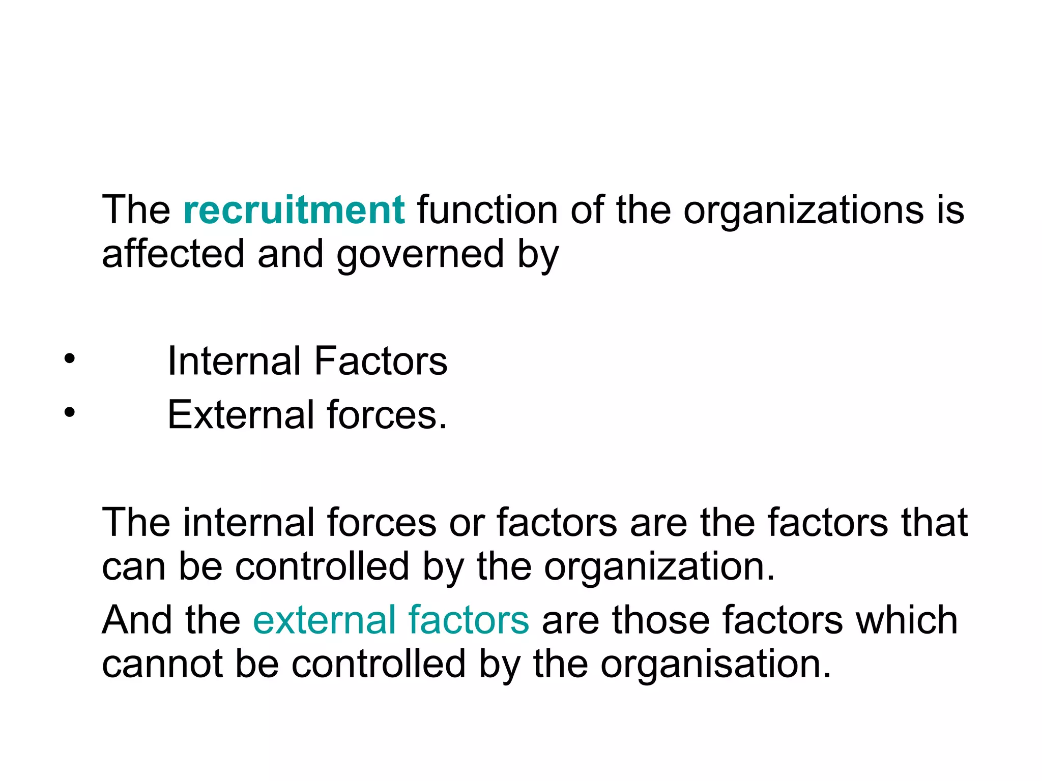 The  recruitment  function of the organizations is affected and governed by  Internal Factors External forces.  The internal forces or factors are the factors that can be controlled by the organization.  And the  external factors  are those factors which cannot be controlled by the organisation.  