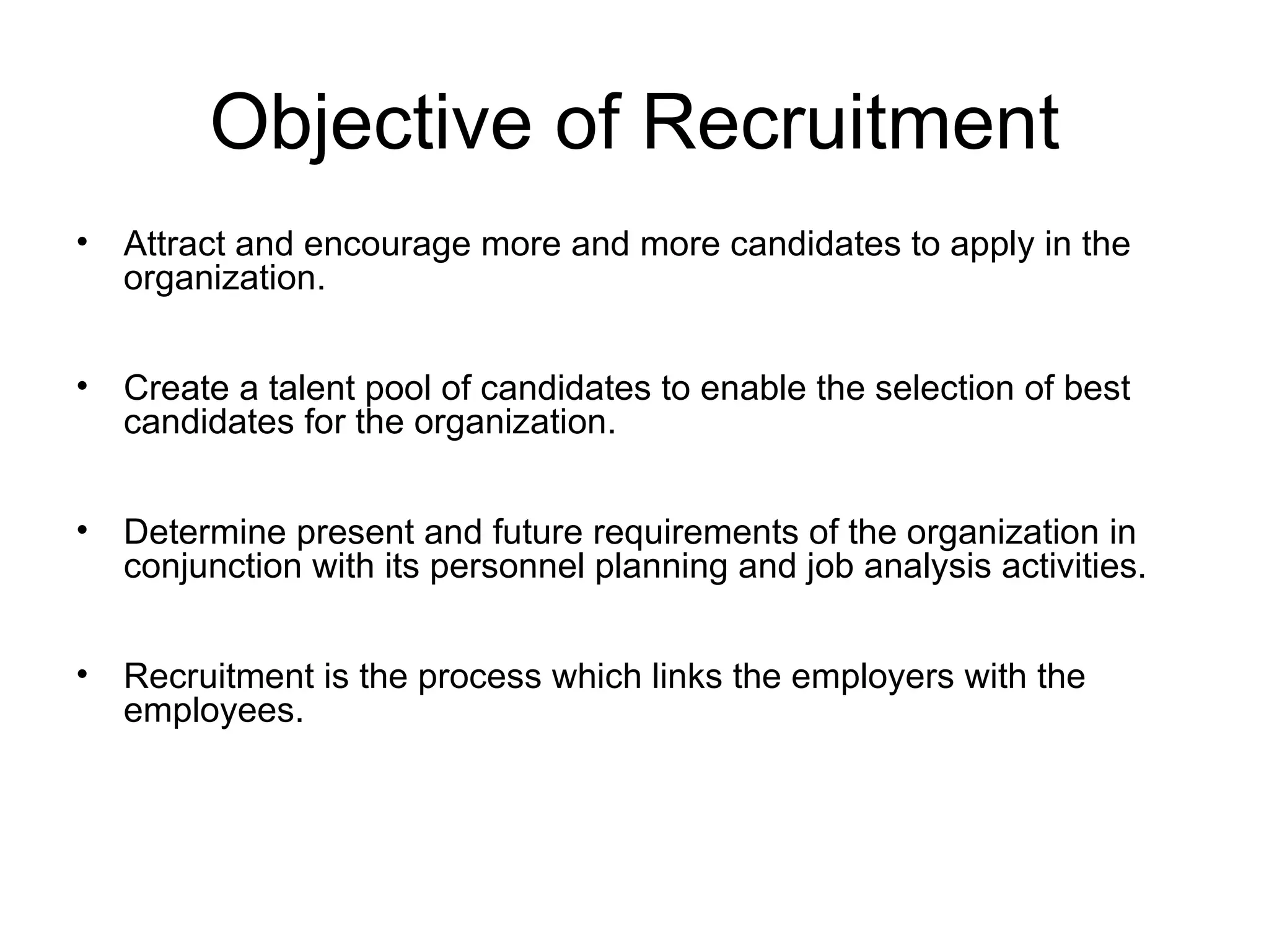 Objective of Recruitment Attract and encourage more and more candidates to apply in the organization. Create a talent pool of candidates to enable the selection of best candidates for the organization. Determine present and future requirements of the organization in conjunction with its personnel planning and job analysis activities. Recruitment is the process which links the employers with the employees. 