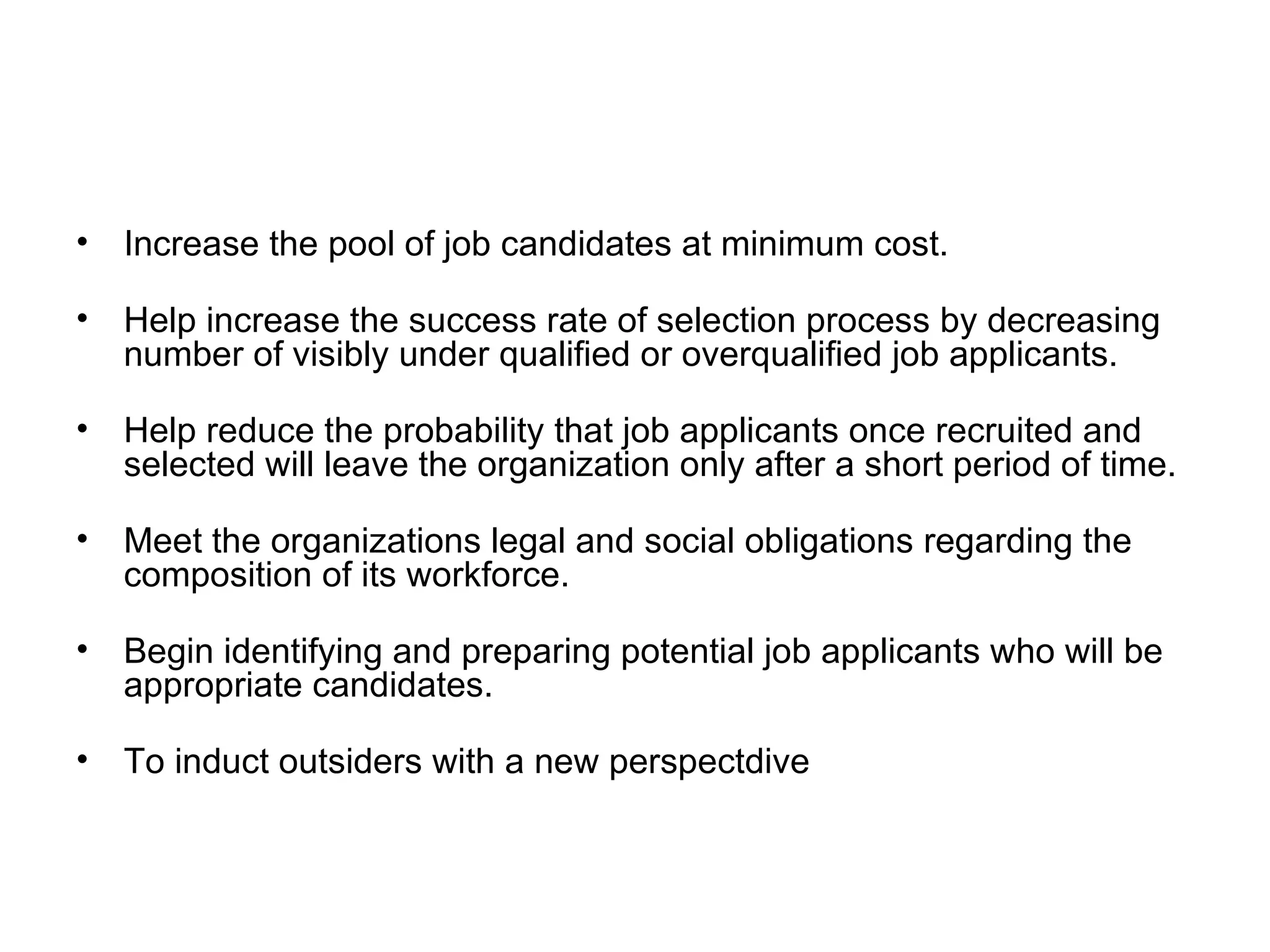 Increase the pool of job candidates at minimum cost. Help increase the success rate of selection process by decreasing number of visibly under qualified or overqualified job applicants. Help reduce the probability that job applicants once recruited and selected will leave the organization only after a short period of time. Meet the organizations legal and social obligations regarding the composition of its workforce. Begin identifying and preparing potential job applicants who will be appropriate candidates. To induct outsiders with a new perspectdive 