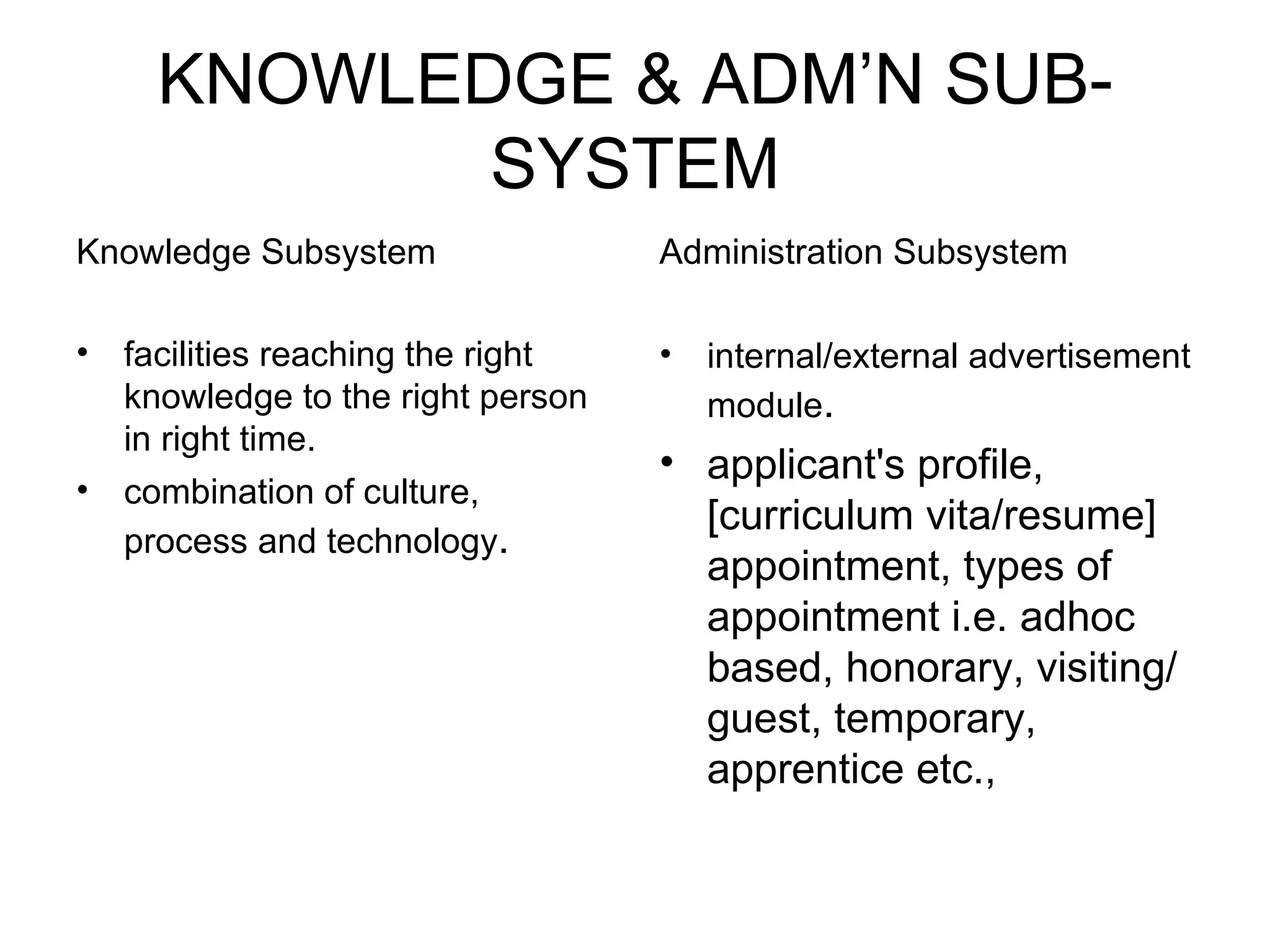 KNOWLEDGE & ADM’N SUB-SYSTEM Knowledge Subsystem facilities reaching the right knowledge to the right person in right time. combination of culture, process and technology . Administration Subsystem internal/external advertisement module . applicant's profile, [curriculum vita/resume] appointment, types of appointment i.e. adhoc based, honorary, visiting/guest, temporary, apprentice etc., 