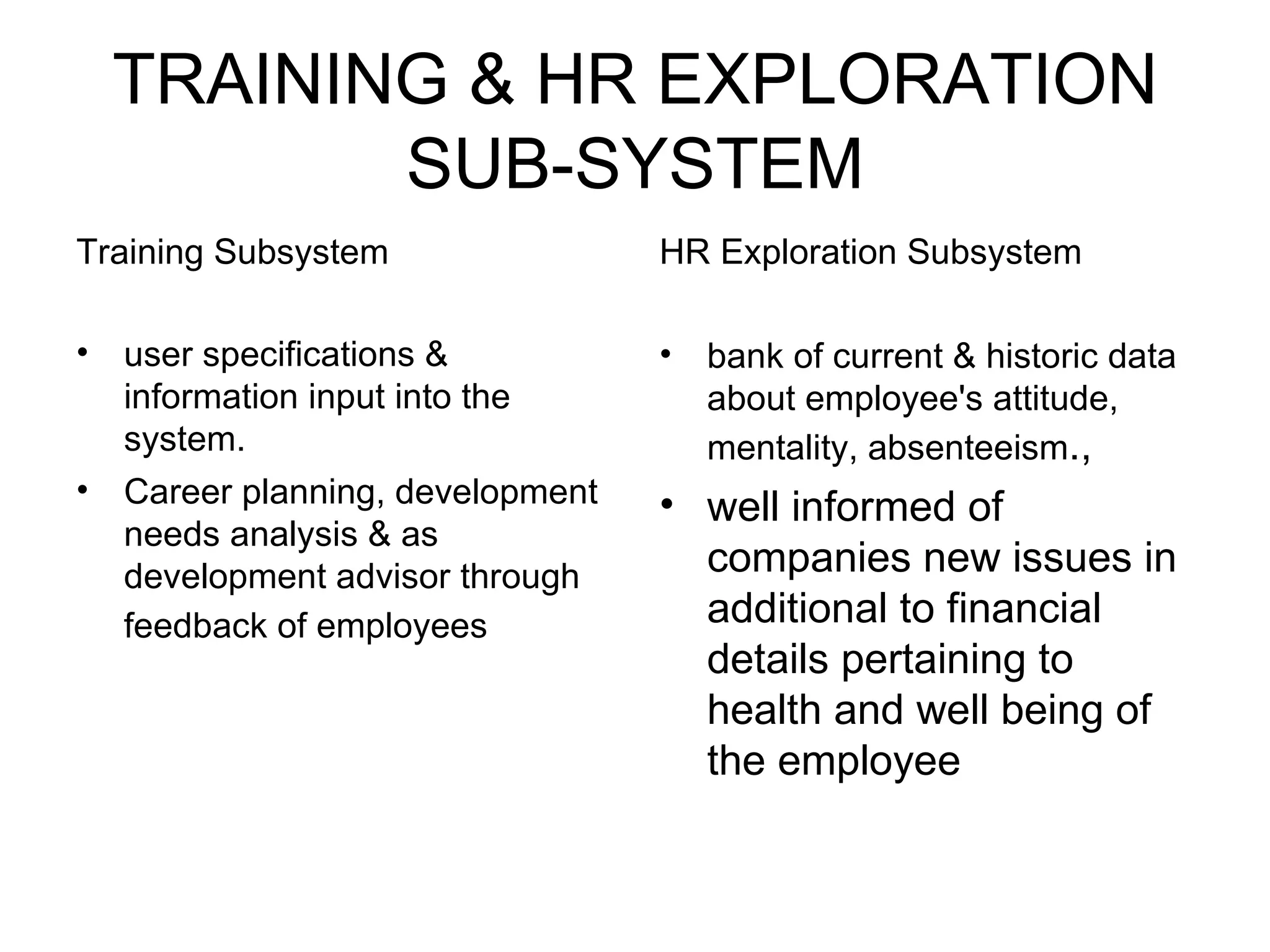 TRAINING & HR EXPLORATION SUB-SYSTEM Training Subsystem user specifications & information input into the system. Career planning, development needs analysis & as development advisor through feedback of employees   HR Exploration Subsystem bank of current & historic data about employee's attitude, mentality, absenteeism ., well informed of companies new issues in additional to financial details pertaining to health and well being of the employee  