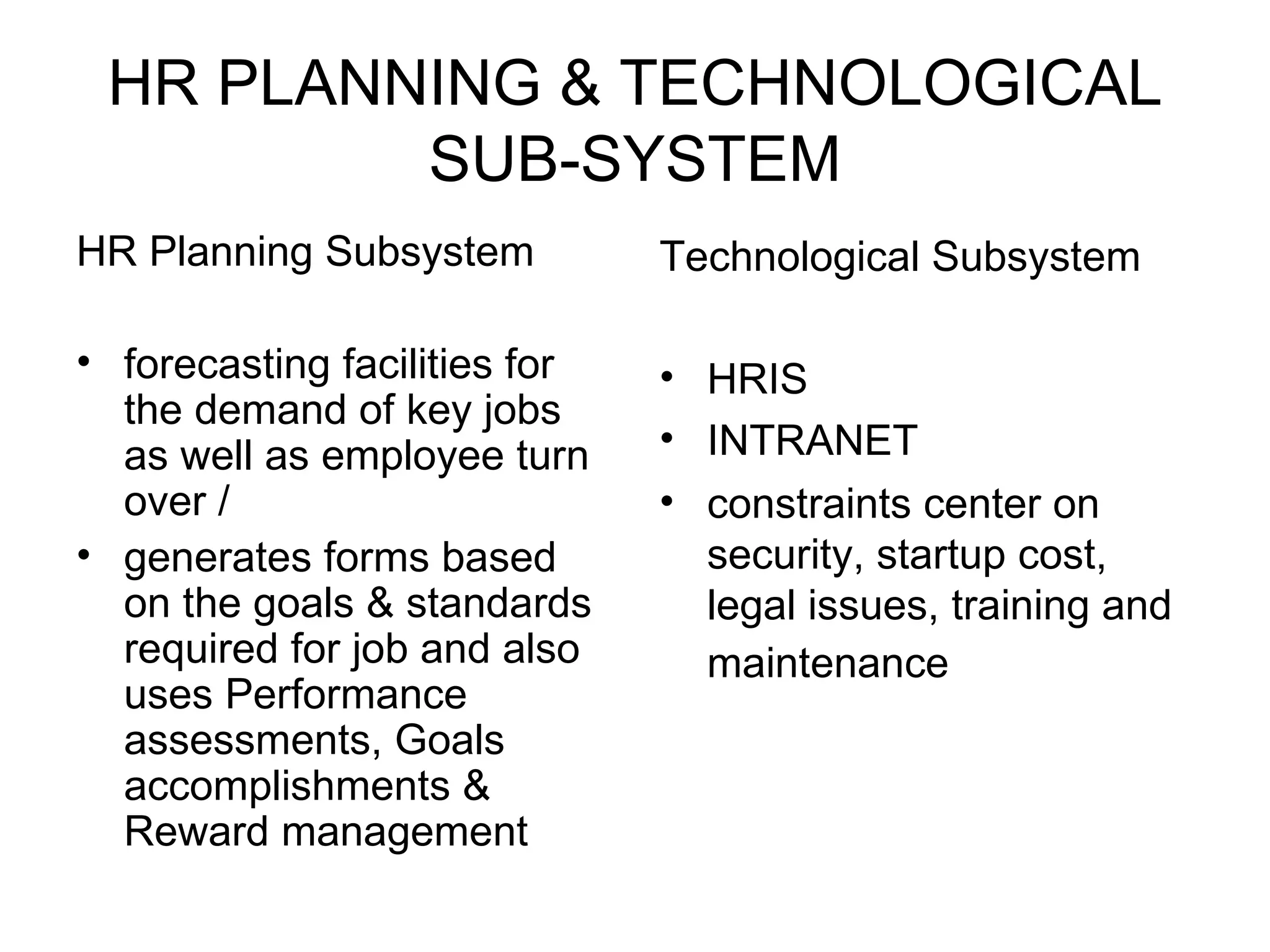 HR PLANNING & TECHNOLOGICAL SUB-SYSTEM HR Planning Subsystem forecasting facilities for the demand of key jobs as well as employee turn over / generates forms based on the goals & standards required for job and also uses Performance assessments, Goals accomplishments & Reward management  Technological Subsystem HRIS INTRANET constraints center on security, startup cost, legal issues, training and maintenance   