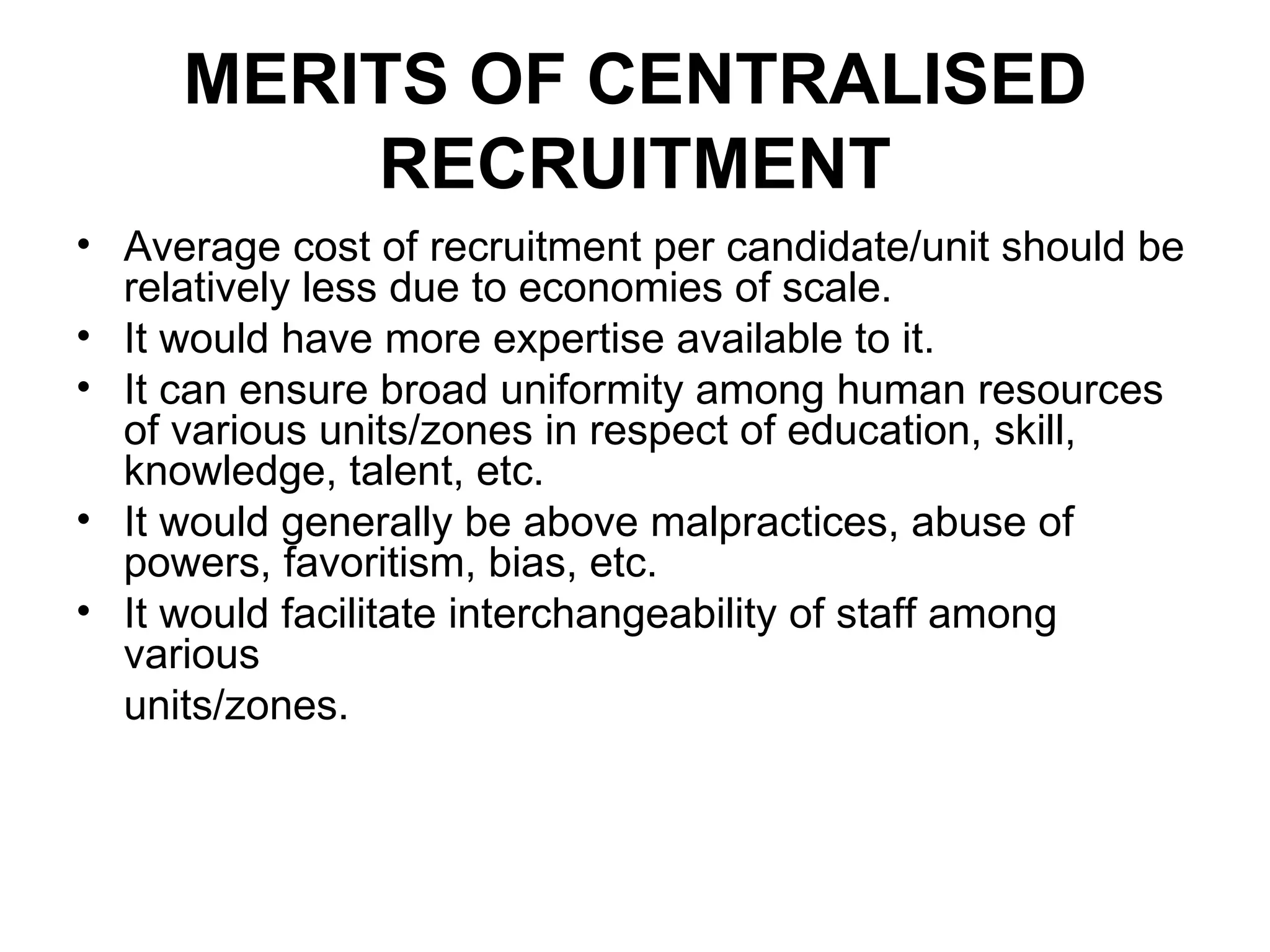 MERITS OF CENTRALISED RECRUITMENT Average cost of recruitment per candidate/unit should be relatively less due to economies of scale. It would have more expertise available to it. It can ensure broad uniformity among human resources of various units/zones in respect of education, skill, knowledge, talent, etc. It would generally be above malpractices, abuse of powers, favoritism, bias, etc. It would facilitate interchangeability of staff among various units/zones. 