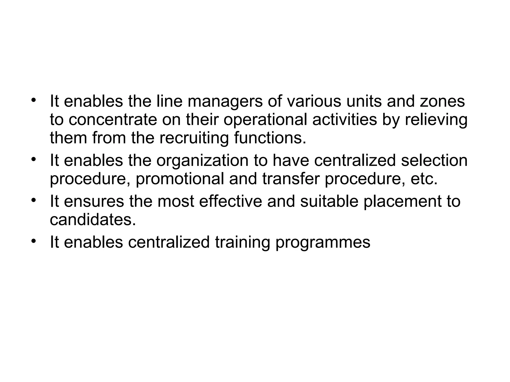 It enables the line managers of various units and zones to concentrate on their operational activities by relieving them from the recruiting functions. It enables the organization to have centralized selection procedure, promotional and transfer procedure, etc. It ensures the most effective and suitable placement to candidates. It enables centralized training programmes 