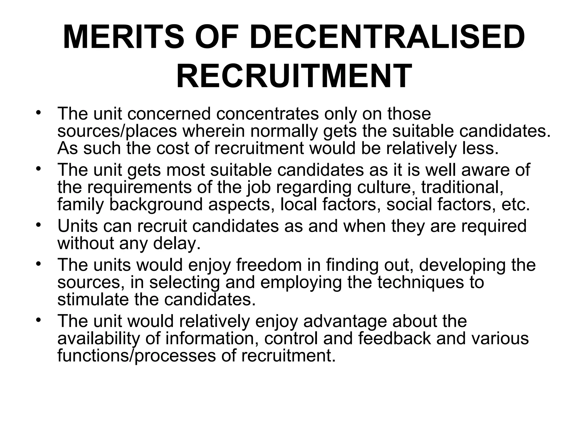 MERITS OF DECENTRALISED RECRUITMENT The unit concerned concentrates only on those sources/places wherein normally gets the suitable candidates. As such the cost of recruitment would be relatively less. The unit gets most suitable candidates as it is well aware of the requirements of the job regarding culture, traditional, family background aspects, local factors, social factors, etc. Units can recruit candidates as and when they are required without any delay. The units would enjoy freedom in finding out, developing the sources, in selecting and employing the techniques to stimulate the candidates. The unit would relatively enjoy advantage about the availability of information, control and feedback and various functions/processes of recruitment. 