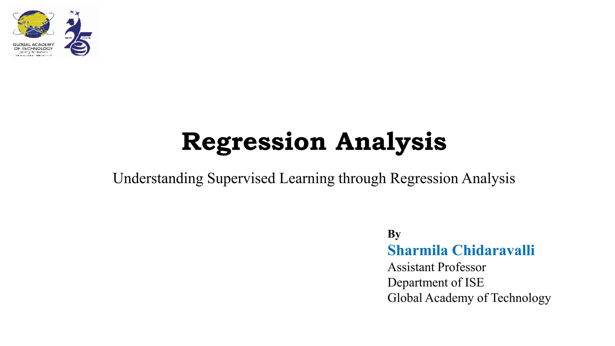 Regression Analysis
Understanding Supervised Learning through Regression Analysis
By
Sharmila Chidaravalli
Assistant Professor
Department of ISE
Global Academy of Technology
 