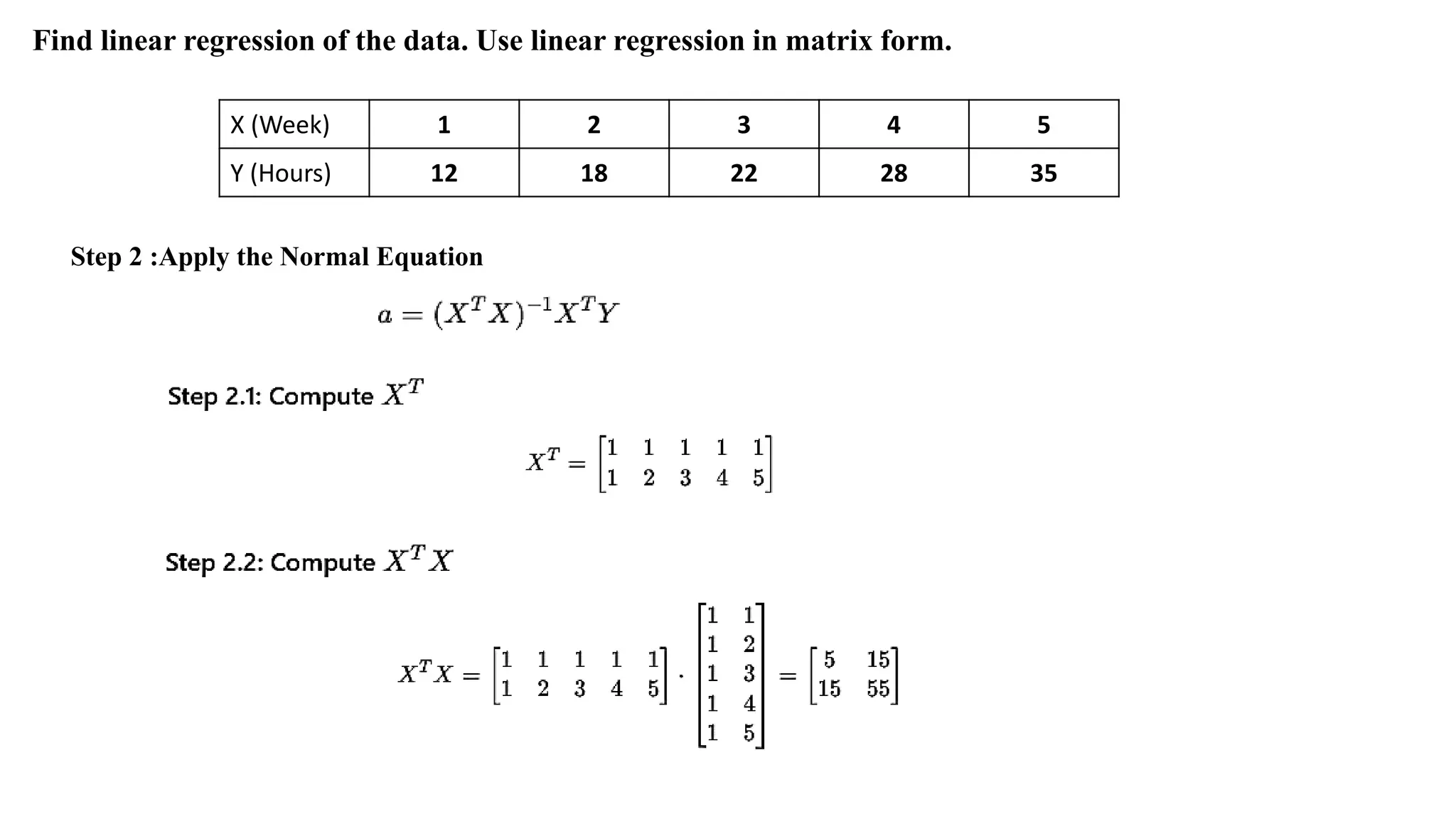X (Week) 1 2 3 4 5
Y (Hours) 12 18 22 28 35
Find linear regression of the data. Use linear regression in matrix form.
Step 2 :Apply the Normal Equation
 