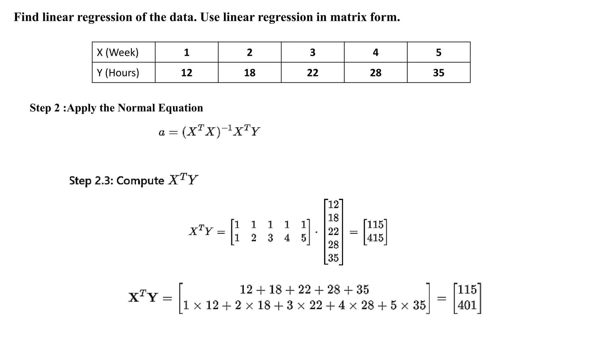 X (Week) 1 2 3 4 5
Y (Hours) 12 18 22 28 35
Find linear regression of the data. Use linear regression in matrix form.
Step 2 :Apply the Normal Equation
 