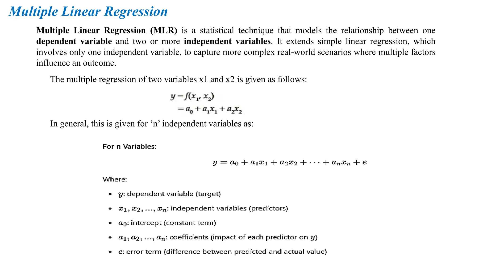 Multiple Linear Regression
Multiple Linear Regression (MLR) is a statistical technique that models the relationship between one
dependent variable and two or more independent variables. It extends simple linear regression, which
involves only one independent variable, to capture more complex real-world scenarios where multiple factors
influence an outcome.
The multiple regression of two variables x1 and x2 is given as follows:
In general, this is given for ‘n’ independent variables as:
 