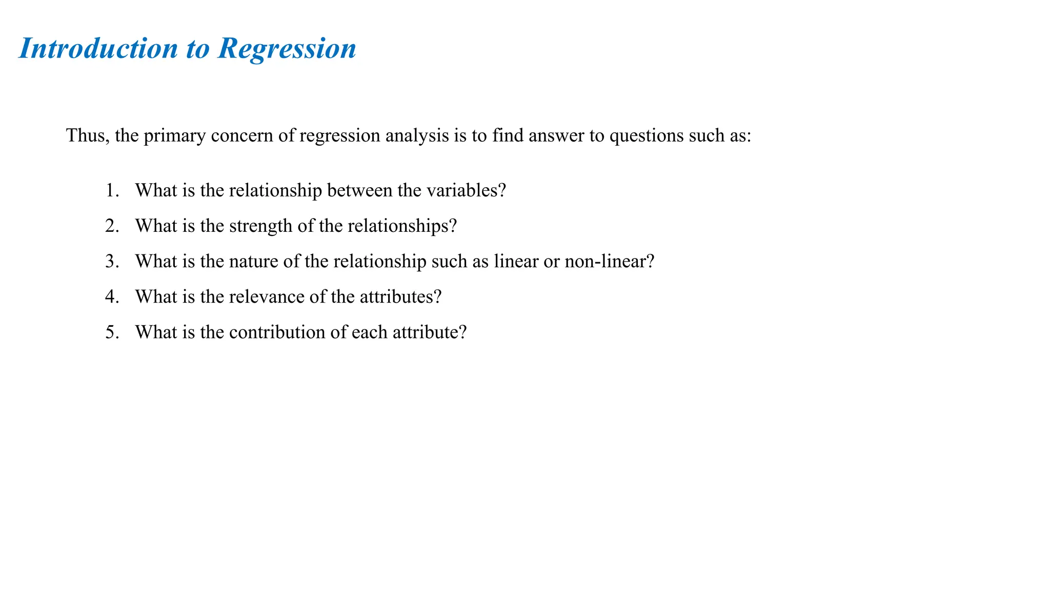 Thus, the primary concern of regression analysis is to find answer to questions such as:
1. What is the relationship between the variables?
2. What is the strength of the relationships?
3. What is the nature of the relationship such as linear or non-linear?
4. What is the relevance of the attributes?
5. What is the contribution of each attribute?
Introduction to Regression
 