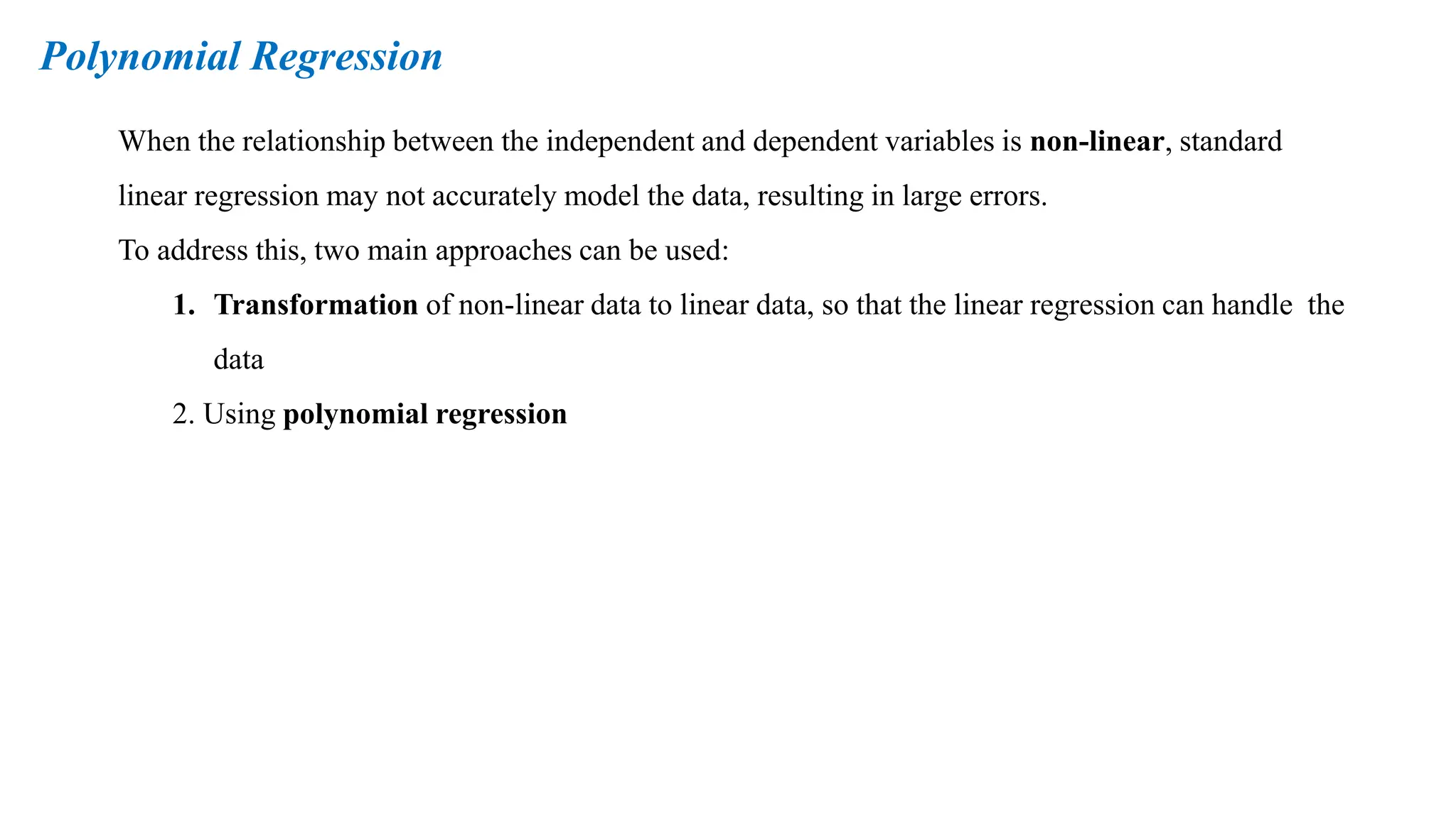 Polynomial Regression
When the relationship between the independent and dependent variables is non-linear, standard
linear regression may not accurately model the data, resulting in large errors.
To address this, two main approaches can be used:
1. Transformation of non-linear data to linear data, so that the linear regression can handle the
data
2. Using polynomial regression
 
