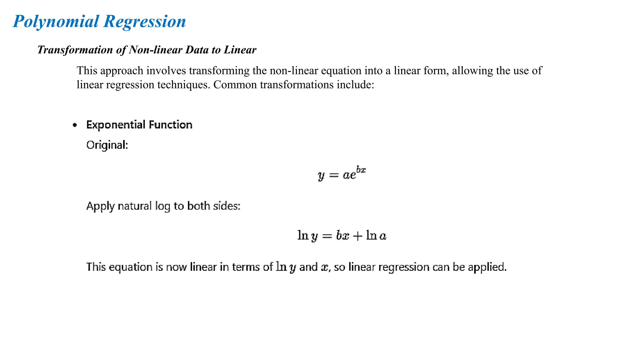 Transformation of Non-linear Data to Linear
This approach involves transforming the non-linear equation into a linear form, allowing the use of
linear regression techniques. Common transformations include:
Polynomial Regression
 
