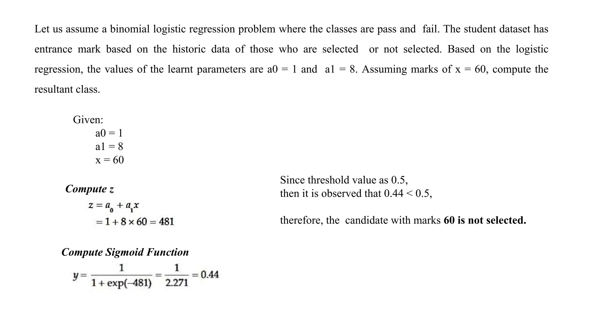 Let us assume a binomial logistic regression problem where the classes are pass and fail. The student dataset has
entrance mark based on the historic data of those who are selected or not selected. Based on the logistic
regression, the values of the learnt parameters are a0 = 1 and a1 = 8. Assuming marks of x = 60, compute the
resultant class.
Given:
a0 = 1
a1 = 8
x = 60
Compute z
Compute Sigmoid Function
Since threshold value as 0.5,
then it is observed that 0.44 < 0.5,
therefore, the candidate with marks 60 is not selected.
 