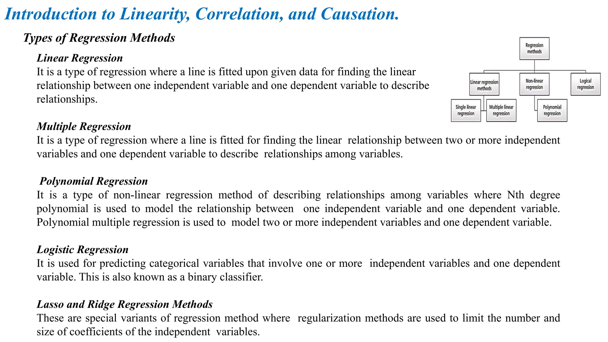 Linear Regression
It is a type of regression where a line is fitted upon given data for finding the linear
relationship between one independent variable and one dependent variable to describe
relationships.
Multiple Regression
It is a type of regression where a line is fitted for finding the linear relationship between two or more independent
variables and one dependent variable to describe relationships among variables.
Polynomial Regression
It is a type of non-linear regression method of describing relationships among variables where Nth degree
polynomial is used to model the relationship between one independent variable and one dependent variable.
Polynomial multiple regression is used to model two or more independent variables and one dependent variable.
Logistic Regression
It is used for predicting categorical variables that involve one or more independent variables and one dependent
variable. This is also known as a binary classifier.
Lasso and Ridge Regression Methods
These are special variants of regression method where regularization methods are used to limit the number and
size of coefficients of the independent variables.
Types of Regression Methods
Introduction to Linearity, Correlation, and Causation.
 