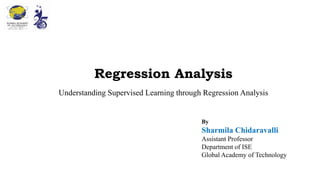 Regression Analysis
Understanding Supervised Learning through Regression Analysis
By
Sharmila Chidaravalli
Assistant Professor
Department of ISE
Global Academy of Technology
 