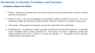 1. Outliers – Outliers are abnormal data. It can bias the outcome of the regression model, as outliers push the
regression line towards it.
2. Number of cases – The ratio of independent and dependent variables should be at least 20: 1. For every
explanatory variable, there should be at least 20 samples. Atleast five samples are required in extreme cases.
3. Missing data – Missing data in training data can make the model unfit for the sampled data.
4. Multicollinearity – If exploratory variables are highly correlated (0.9 and above), the regression is vulnerable
to bias. Singularity leads to perfect correlation of 1. The remedy is to remove exploratory variables that
exhibit correlation more than 1. If there is a tie, then the tolerance (1 – R squared) is used to eliminate
variables that have the greatest value.
Introduction to Linearity, Correlation, and Causation.
Limitations of Regression Method
 