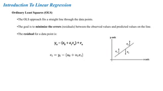 Ordinary Least Squares (OLS)
Introduction To Linear Regression
•The OLS approach fits a straight line through the data points.
•The goal is to minimize the errors (residuals) between the observed values and predicted values on the line.
•The residual for a data point is:
 