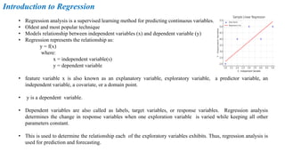 • Regression analysis is a supervised learning method for predicting continuous variables.
• Oldest and most popular technique
• Models relationship between independent variables (x) and dependent variable (y)
• Regression represents the relationship as:
y = f(x)
where:
x = independent variable(s)
y = dependent variable
• feature variable x is also known as an explanatory variable, exploratory variable, a predictor variable, an
independent variable, a covariate, or a domain point.
• y is a dependent variable.
• Dependent variables are also called as labels, target variables, or response variables. Regression analysis
determines the change in response variables when one exploration variable is varied while keeping all other
parameters constant.
• This is used to determine the relationship each of the exploratory variables exhibits. Thus, regression analysis is
used for prediction and forecasting.
Introduction to Regression
 