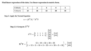 X (Week) 1 2 3 4 5
Y (Hours) 12 18 22 28 35
Find linear regression of the data. Use linear regression in matrix form.
Step 2 :Apply the Normal Equation
 