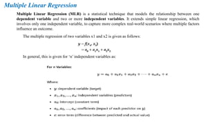 Multiple Linear Regression
Multiple Linear Regression (MLR) is a statistical technique that models the relationship between one
dependent variable and two or more independent variables. It extends simple linear regression, which
involves only one independent variable, to capture more complex real-world scenarios where multiple factors
influence an outcome.
The multiple regression of two variables x1 and x2 is given as follows:
In general, this is given for ‘n’ independent variables as:
 