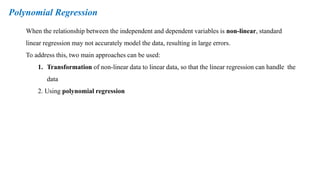 Polynomial Regression
When the relationship between the independent and dependent variables is non-linear, standard
linear regression may not accurately model the data, resulting in large errors.
To address this, two main approaches can be used:
1. Transformation of non-linear data to linear data, so that the linear regression can handle the
data
2. Using polynomial regression
 