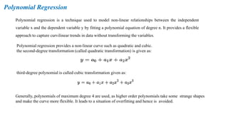 Polynomial Regression
Polynomial regression is a technique used to model non-linear relationships between the independent
variable x and the dependent variable y by fitting a polynomial equation of degree n. It provides a flexible
approach to capture curvilinear trends in data without transforming the variables.
Polynomial regression provides a non-linear curve such as quadratic and cubic.
the second-degree transformation (called quadratic transformation) is given as:
third-degree polynomial is called cubic transformation given as:
Generally, polynomials of maximum degree 4 are used, as higher order polynomials take some strange shapes
and make the curve more flexible. It leads to a situation of overfitting and hence is avoided.
 