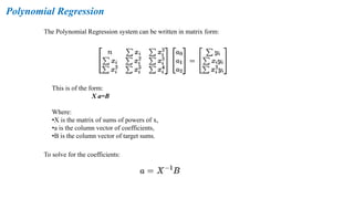 Polynomial Regression
The Polynomial Regression system can be written in matrix form:
This is of the form:
X a=B
Where:
•X is the matrix of sums of powers of x,
•a is the column vector of coefficients,
•B is the column vector of target sums.
To solve for the coefficients:
 