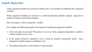 Logistic Regression
Linear regression predicts the numerical response but is not suitable for predicting the categorical
variables.
When categorical variables are involved, it is called classification problem. Logistic regression is
suitable for binary classification problem.
Here, the output is often a categorical variable.
For example, the following scenarios are instances of predicting categorical variables.
1. Is the mail spam or not spam? The answer is yes or no. Thus, categorical dependent variable is
a binary response of yes or no.
2. If the student should be admitted or not is based on entrance examination marks. Here,
categorical variable response is admitted or not.
3. The student being pass or fail is based on marks secured.
 
