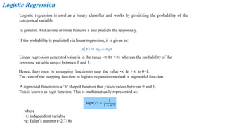 Logistic Regression
Logistic regression is used as a binary classifier and works by predicting the probability of the
categorical variable.
In general, it takes one or more features x and predicts the response y.
If the probability is predicted via linear regression, it is given as:
Linear regression generated value is in the range -∞ to +∞, whereas the probability of the
response variable ranges between 0 and 1.
Hence, there must be a mapping function to map the value -∞ to +∞ to 0–1.
The core of the mapping function in logistic regression method is sigmoidal function.
A sigmoidal function is a ‘S’ shaped function that yields values between 0 and 1.
This is known as logit function. This is mathematically represented as:
where
•x: independent variable
•e: Euler’s number (~2.718)
 