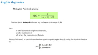 Logistic Regression
The Logistic Function is given by :
This function is S-shaped and maps any real value to the range (0, 1).
Here,
x is the explanatory or predictor variable,
e is the Euler number
a0, a1 are the regression coefficients.
The coefficients a0, a1 can be learned and the predictor predicts p(x) directly using the threshold function
as:
 