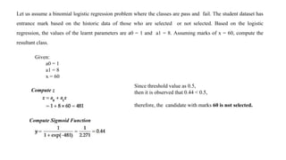 Let us assume a binomial logistic regression problem where the classes are pass and fail. The student dataset has
entrance mark based on the historic data of those who are selected or not selected. Based on the logistic
regression, the values of the learnt parameters are a0 = 1 and a1 = 8. Assuming marks of x = 60, compute the
resultant class.
Given:
a0 = 1
a1 = 8
x = 60
Compute z
Compute Sigmoid Function
Since threshold value as 0.5,
then it is observed that 0.44 < 0.5,
therefore, the candidate with marks 60 is not selected.
 